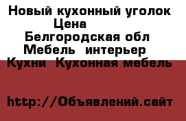 Новый кухонный уголок › Цена ­ 8 500 - Белгородская обл. Мебель, интерьер » Кухни. Кухонная мебель   